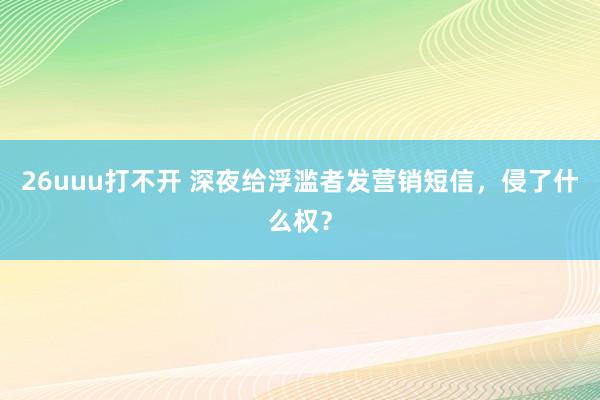 26uuu打不开 深夜给浮滥者发营销短信，侵了什么权？