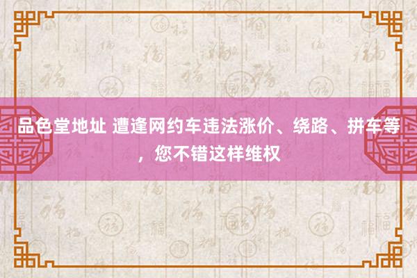 品色堂地址 遭逢网约车违法涨价、绕路、拼车等，您不错这样维权