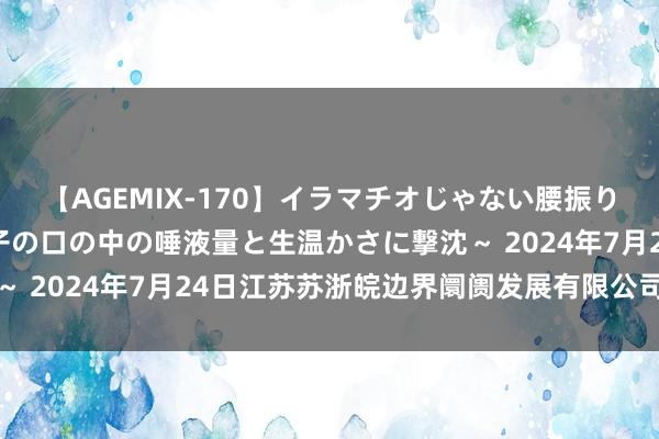 【AGEMIX-170】イラマチオじゃない腰振りフェラチオ 3 ～女の子の口の中の唾液量と生温かさに撃沈～ 2024年7月24日江苏苏浙皖边界阛阓发展有限公司价钱行情