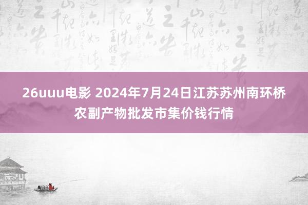 26uuu电影 2024年7月24日江苏苏州南环桥农副产物批发市集价钱行情