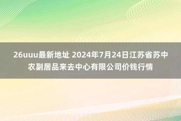 26uuu最新地址 2024年7月24日江苏省苏中农副居品来去中心有限公司价钱行情