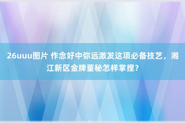 26uuu图片 作念好中弥远激发这项必备技艺，湘江新区金牌董秘怎样掌捏？