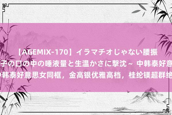 【AGEMIX-170】イラマチオじゃない腰振りフェラチオ 3 ～女の子の口の中の唾液量と生温かさに撃沈～ 中韩泰好意思女同框，金高银优雅高档，桂纶镁超群绝类，刘嘉玲显纯属