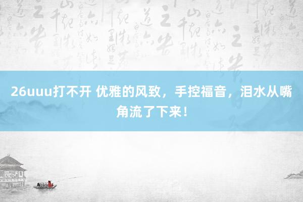 26uuu打不开 优雅的风致，手控福音，泪水从嘴角流了下来！