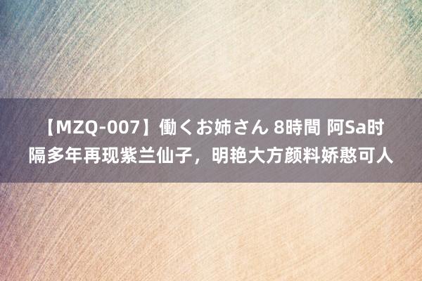 【MZQ-007】働くお姉さん 8時間 阿Sa时隔多年再现紫兰仙子，明艳大方颜料娇憨可人