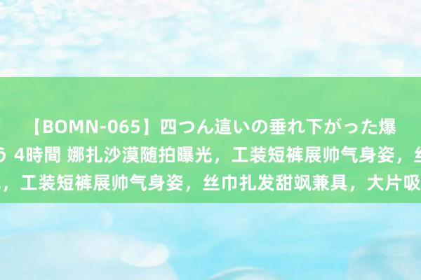 【BOMN-065】四つん這いの垂れ下がった爆乳を下から揉み舐め吸う 4時間 娜扎沙漠随拍曝光，工装短裤展帅气身姿，丝巾扎发甜飒兼具，大片吸睛