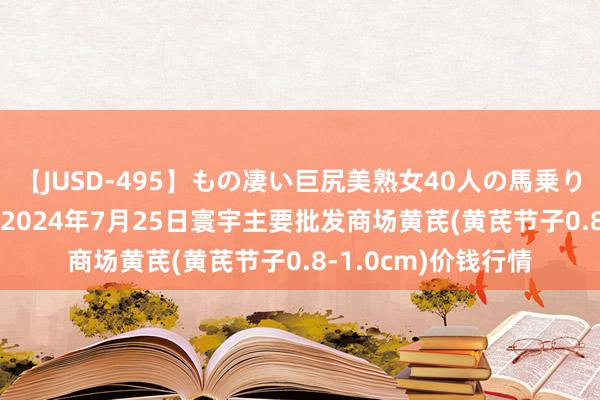 【JUSD-495】もの凄い巨尻美熟女40人の馬乗りファック8時間SP 2024年7月25日寰宇主要批发商场黄芪(黄芪节子0.8-1.0cm)价钱行情