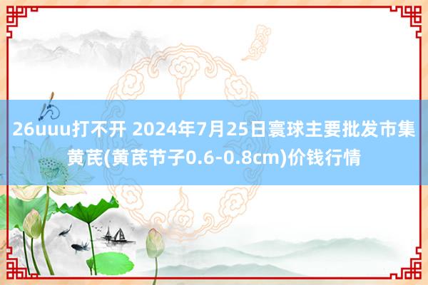 26uuu打不开 2024年7月25日寰球主要批发市集黄芪(黄芪节子0.6-0.8cm)价钱行情