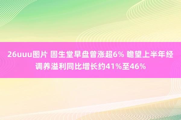 26uuu图片 固生堂早盘曾涨超6% 瞻望上半年经调养溢利同比增长约41%至46%