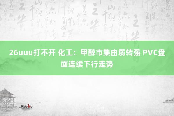 26uuu打不开 化工：甲醇市集由弱转强 PVC盘面连续下行走势