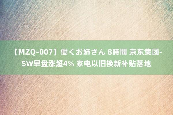 【MZQ-007】働くお姉さん 8時間 京东集团-SW早盘涨超4% 家电以旧换新补贴落地