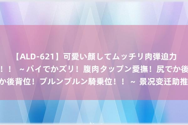 【ALD-621】可愛い顔してムッチリ肉弾迫力ダイナマイト敏感ボディ！！ ～パイでかズリ！腹肉タップン愛撫！尻でか後背位！ブルンブルン騎乗位！！～ 景况变迁助推波动 油脂市集握续演变