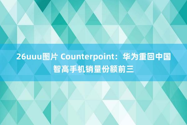 26uuu图片 Counterpoint：华为重回中国智高手机销量份额前三