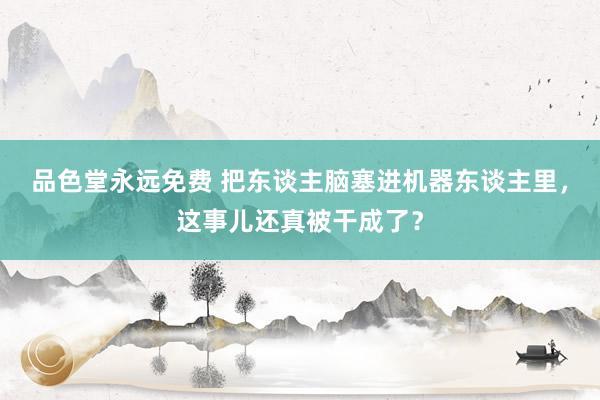 品色堂永远免费 把东谈主脑塞进机器东谈主里，这事儿还真被干成了？