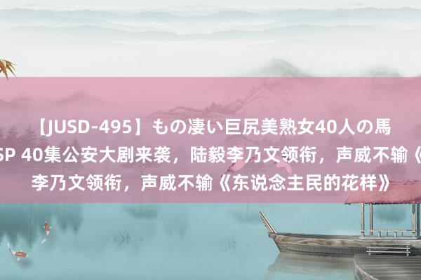 【JUSD-495】もの凄い巨尻美熟女40人の馬乗りファック8時間SP 40集公安大剧来袭，陆毅李乃文领衔，声威不输《东说念主民的花样》