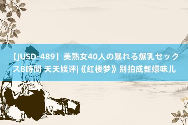 【JUSD-489】美熟女40人の暴れる爆乳セックス8時間 天天娱评|《红楼梦》别拍成甄嬛味儿