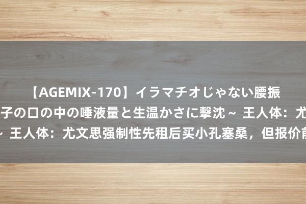 【AGEMIX-170】イラマチオじゃない腰振りフェラチオ 3 ～女の子の口の中の唾液量と生温かさに撃沈～ 王人体：尤文思强制性先租后买小孔塞桑，但报价前需先出售球员