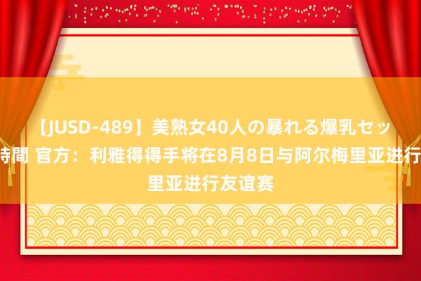 【JUSD-489】美熟女40人の暴れる爆乳セックス8時間 官方：利雅得得手将在8月8日与阿尔梅里亚进行友谊赛