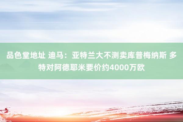 品色堂地址 迪马：亚特兰大不测卖库普梅纳斯 多特对阿德耶米要价约4000万欧