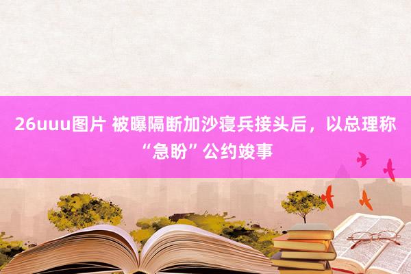 26uuu图片 被曝隔断加沙寝兵接头后，以总理称“急盼”公约竣事