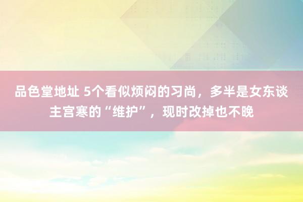 品色堂地址 5个看似烦闷的习尚，多半是女东谈主宫寒的“维护”，现时改掉也不晚