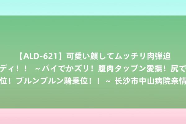 【ALD-621】可愛い顔してムッチリ肉弾迫力ダイナマイト敏感ボディ！！ ～パイでかズリ！腹肉タップン愛撫！尻でか後背位！ブルンブルン騎乗位！！～ 长沙市中山病院亲情就业，赐与患者充分的柔柔和撑抓