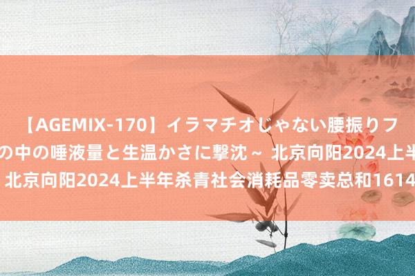 【AGEMIX-170】イラマチオじゃない腰振りフェラチオ 3 ～女の子の口の中の唾液量と生温かさに撃沈～ 北京向阳2024上半年杀青社会消耗品零卖总和1614.2亿元