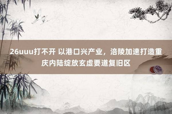 26uuu打不开 以港口兴产业，涪陵加速打造重庆内陆绽放玄虚要道复旧区