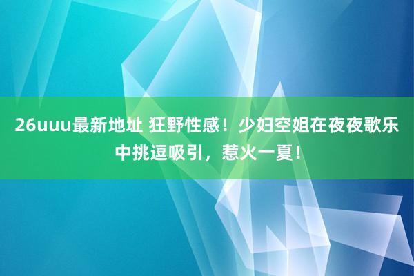 26uuu最新地址 狂野性感！少妇空姐在夜夜歌乐中挑逗吸引，惹火一夏！