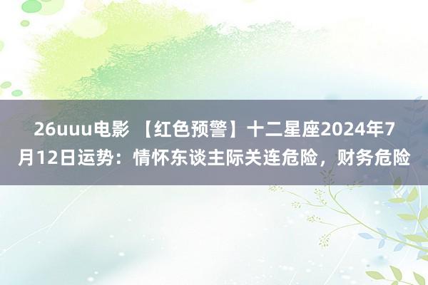 26uuu电影 【红色预警】十二星座2024年7月12日运势：情怀东谈主际关连危险，财务危险