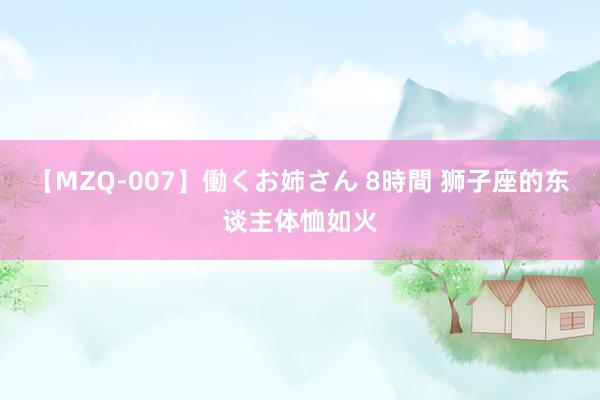 【MZQ-007】働くお姉さん 8時間 狮子座的东谈主体恤如火