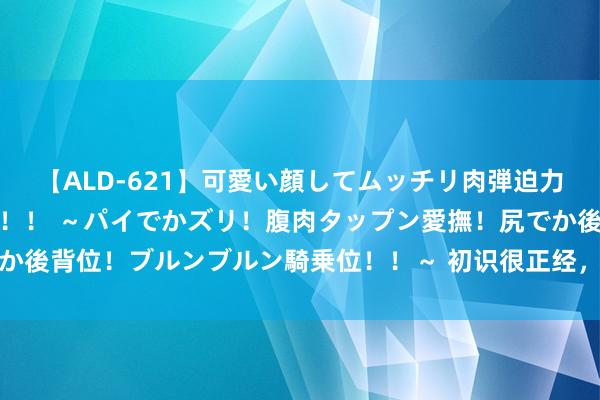 【ALD-621】可愛い顔してムッチリ肉弾迫力ダイナマイト敏感ボディ！！ ～パイでかズリ！腹肉タップン愛撫！尻でか後背位！ブルンブルン騎乗位！！～ 初识很正经，熟了就变老司机的星座