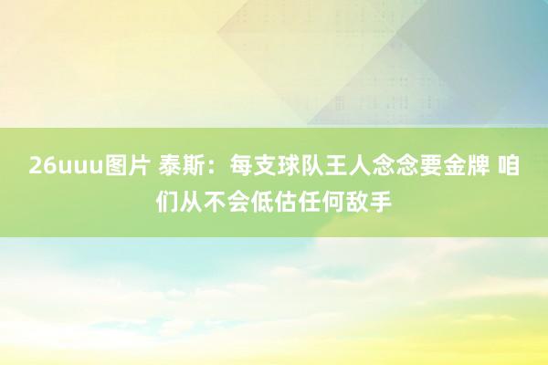 26uuu图片 泰斯：每支球队王人念念要金牌 咱们从不会低估任何敌手