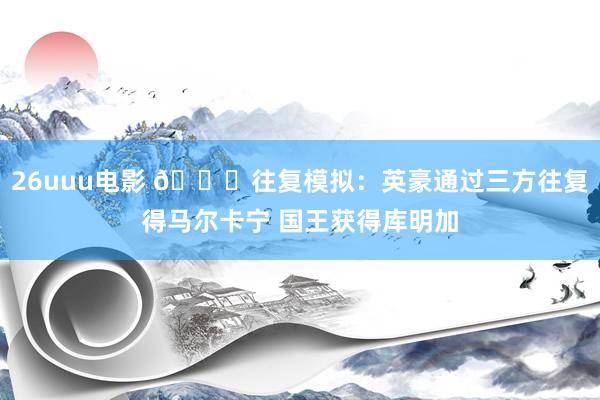 26uuu电影 ?往复模拟：英豪通过三方往复得马尔卡宁 国王获得库明加