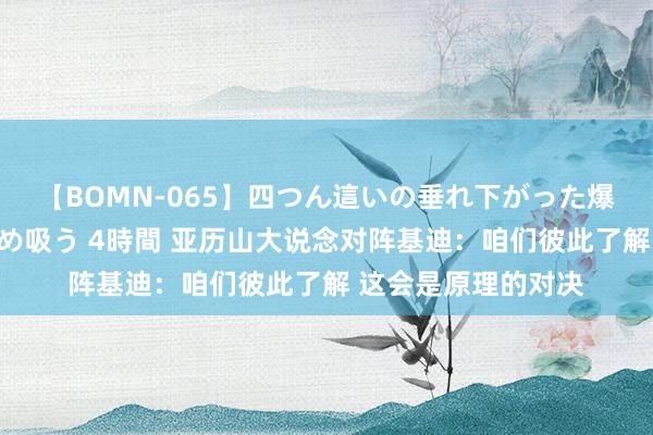 【BOMN-065】四つん這いの垂れ下がった爆乳を下から揉み舐め吸う 4時間 亚历山大说念对阵基迪：咱们彼此了解 这会是原理的对决