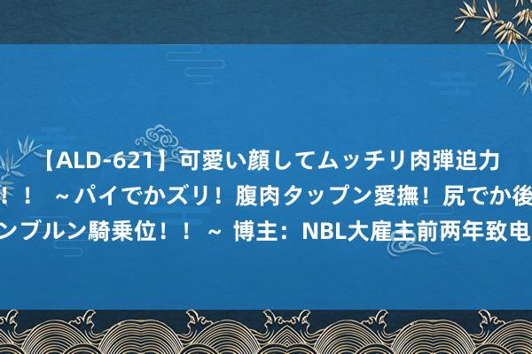 【ALD-621】可愛い顔してムッチリ肉弾迫力ダイナマイト敏感ボディ！！ ～パイでかズリ！腹肉タップン愛撫！尻でか後背位！ブルンブルン騎乗位！！～ 博主：NBL大雇主前两年致电姚明邀请杨瀚森赴澳打球 但遭到了闭幕