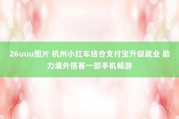 26uuu图片 杭州小红车结合支付宝升级就业 助力境外搭客一部手机畅游