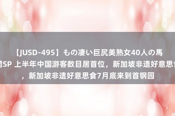 【JUSD-495】もの凄い巨尻美熟女40人の馬乗りファック8時間SP 上半年中国游客数目居首位，新加坡非遗好意思食7月底来到首钢园