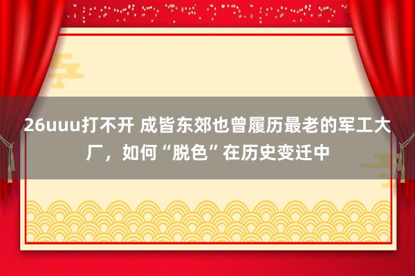 26uuu打不开 成皆东郊也曾履历最老的军工大厂，如何“脱色”在历史变迁中