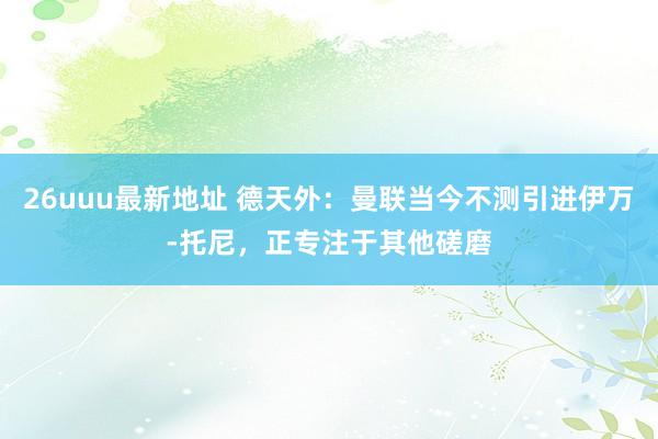 26uuu最新地址 德天外：曼联当今不测引进伊万-托尼，正专注于其他磋磨