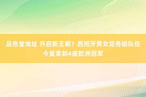 品色堂地址 开启新王朝？西班牙男女足各级队伍今夏拿到4座欧洲冠军