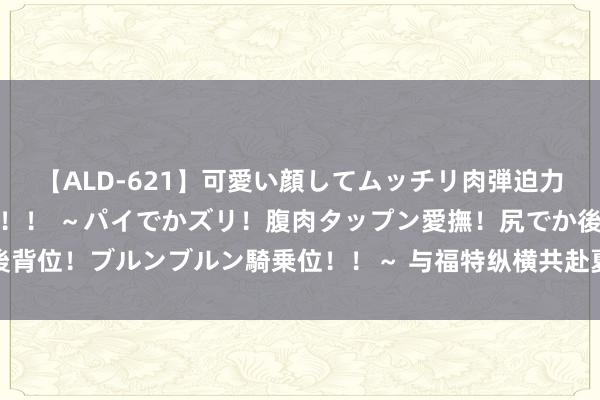 【ALD-621】可愛い顔してムッチリ肉弾迫力ダイナマイト敏感ボディ！！ ～パイでかズリ！腹肉タップン愛撫！尻でか後背位！ブルンブルン騎乗位！！～ 与福特纵横共赴夏季冒险，解锁潮水新体验