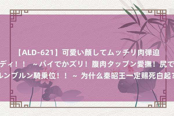 【ALD-621】可愛い顔してムッチリ肉弾迫力ダイナマイト敏感ボディ！！ ～パイでかズリ！腹肉タップン愛撫！尻でか後背位！ブルンブルン騎乗位！！～ 为什么秦昭王一定赐死白起？史学家：换成你，也会作念出相似的遴荐