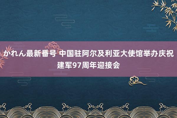 かれん最新番号 中国驻阿尔及利亚大使馆举办庆祝建军97周年迎接会