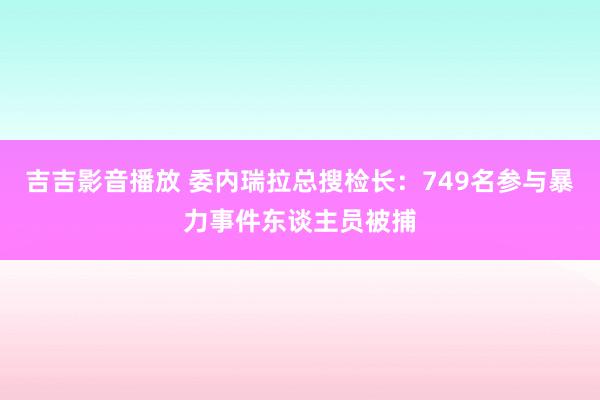 吉吉影音播放 委内瑞拉总搜检长：749名参与暴力事件东谈主员被捕