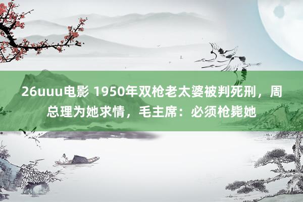 26uuu电影 1950年双枪老太婆被判死刑，周总理为她求情，毛主席：必须枪毙她