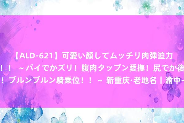 【ALD-621】可愛い顔してムッチリ肉弾迫力ダイナマイト敏感ボディ！！ ～パイでかズリ！腹肉タップン愛撫！尻でか後背位！ブルンブルン騎乗位！！～ 新重庆·老地名丨渝中——中共重庆场所现实委员会原址