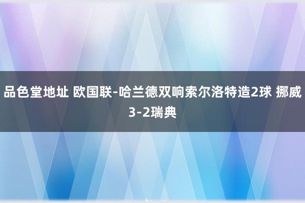 品色堂地址 欧国联-哈兰德双响索尔洛特造2球 挪威3-2瑞典