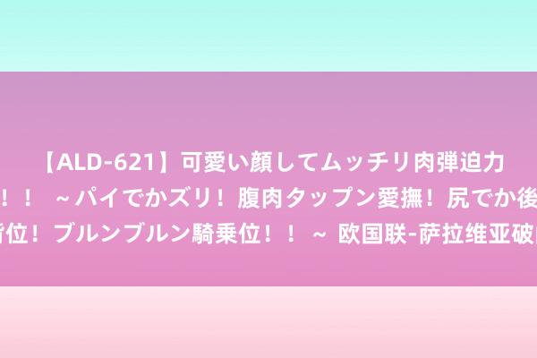 【ALD-621】可愛い顔してムッチリ肉弾迫力ダイナマイト敏感ボディ！！ ～パイでかズリ！腹肉タップン愛撫！尻でか後背位！ブルンブルン騎乗位！！～ 欧国联-萨拉维亚破门 西班牙2-0捷克两连胜登顶