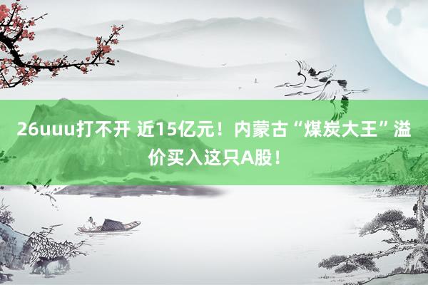 26uuu打不开 近15亿元！内蒙古“煤炭大王”溢价买入这只A股！